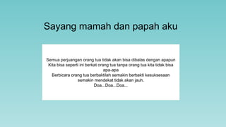 Sayang mamah dan papah aku
Semua perjuangan orang tua tidak akan bisa dibalas dengan apapun
Kita bisa seperti ini berkat orang tua tanpa orang tua kita tidak bisa
apa-apa
Berbicara orang tua berbaktilah semakin berbakti kesuksesaan
semakin mendekat tidak akan jauh.
Doa...Doa...Doa...
 