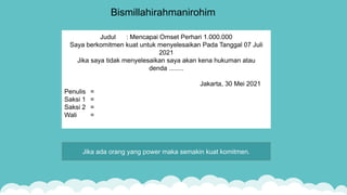 Bismillahirahmanirohim
Judul : Mencapai Omset Perhari 1.000.000
Saya berkomitmen kuat untuk menyelesaikan Pada Tanggal 07 Juli
2021
Jika saya tidak menyelesaikan saya akan kena hukuman atau
denda ........
Jakarta, 30 Mei 2021
Penulis =
Saksi 1 =
Saksi 2 =
Wali =
Jika ada orang yang power maka semakin kuat komitmen.
 
