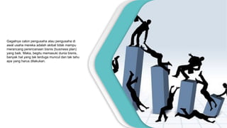Gagalnya calon pengusaha atau pengusaha di
awal usaha mereka adalah akibat tidak mampu
merancang perencanaan bisnis (business plan)
yang baik. Maka, begitu memasuki dunia bisnis,
banyak hal yang tak terduga muncul dan tak tahu
apa yang harus dilakukan.
 