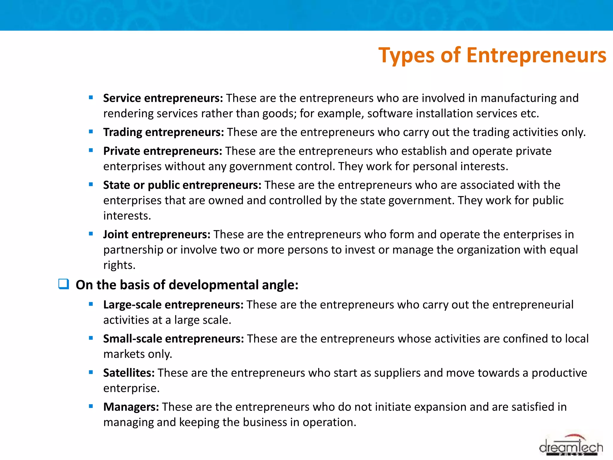  Service entrepreneurs: These are the entrepreneurs who are involved in manufacturing and
rendering services rather than goods; for example, software installation services etc.
 Trading entrepreneurs: These are the entrepreneurs who carry out the trading activities only.
 Private entrepreneurs: These are the entrepreneurs who establish and operate private
enterprises without any government control. They work for personal interests.
 State or public entrepreneurs: These are the entrepreneurs who are associated with the
enterprises that are owned and controlled by the state government. They work for public
interests.
 Joint entrepreneurs: These are the entrepreneurs who form and operate the enterprises in
partnership or involve two or more persons to invest or manage the organization with equal
rights.
 On the basis of developmental angle:
 Large-scale entrepreneurs: These are the entrepreneurs who carry out the entrepreneurial
activities at a large scale.
 Small-scale entrepreneurs: These are the entrepreneurs whose activities are confined to local
markets only.
 Satellites: These are the entrepreneurs who start as suppliers and move towards a productive
enterprise.
 Managers: These are the entrepreneurs who do not initiate expansion and are satisfied in
managing and keeping the business in operation.
Types of Entrepreneurs
 