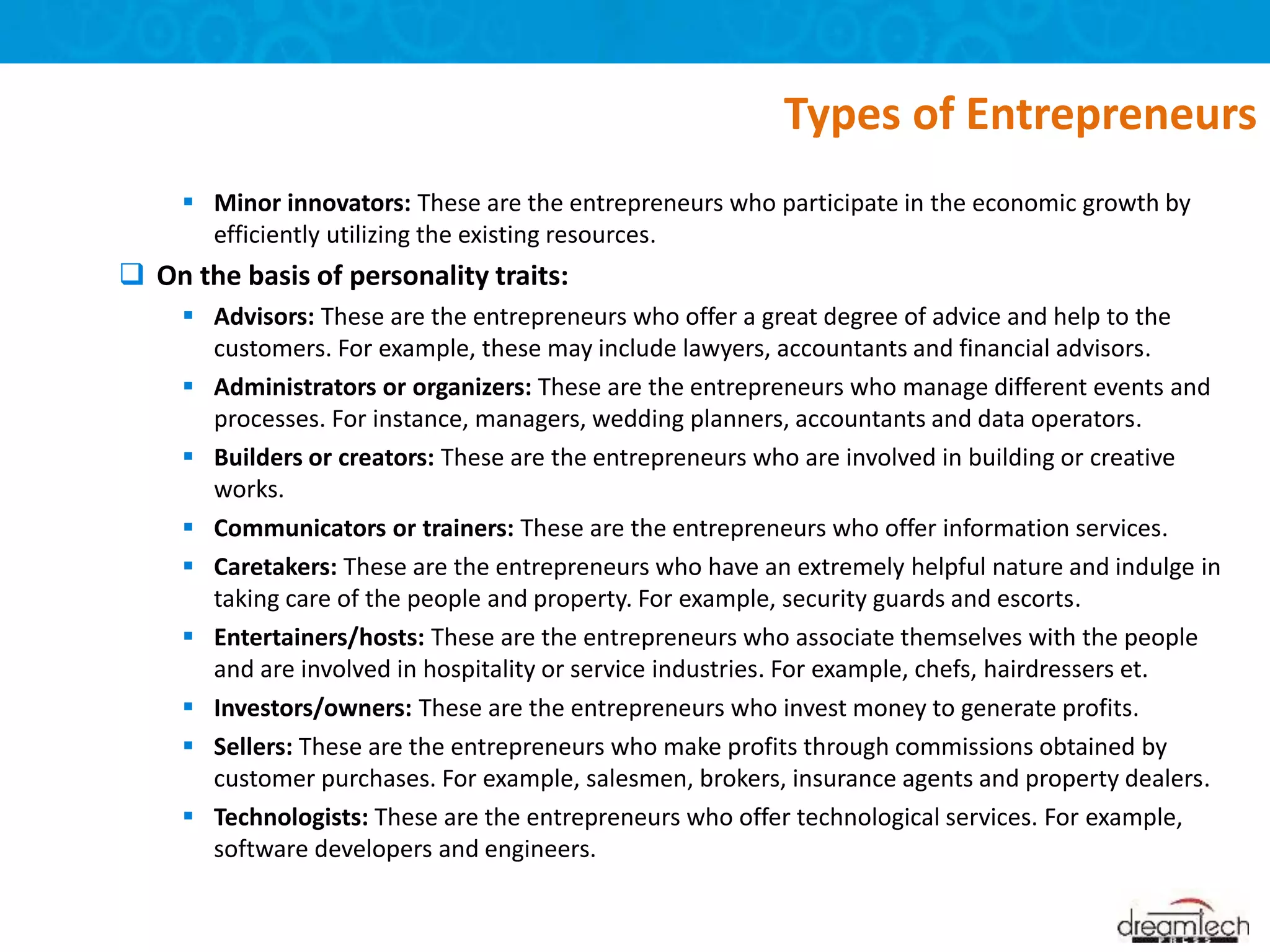  Minor innovators: These are the entrepreneurs who participate in the economic growth by
efficiently utilizing the existing resources.
 On the basis of personality traits:
 Advisors: These are the entrepreneurs who offer a great degree of advice and help to the
customers. For example, these may include lawyers, accountants and financial advisors.
 Administrators or organizers: These are the entrepreneurs who manage different events and
processes. For instance, managers, wedding planners, accountants and data operators.
 Builders or creators: These are the entrepreneurs who are involved in building or creative
works.
 Communicators or trainers: These are the entrepreneurs who offer information services.
 Caretakers: These are the entrepreneurs who have an extremely helpful nature and indulge in
taking care of the people and property. For example, security guards and escorts.
 Entertainers/hosts: These are the entrepreneurs who associate themselves with the people
and are involved in hospitality or service industries. For example, chefs, hairdressers et.
 Investors/owners: These are the entrepreneurs who invest money to generate profits.
 Sellers: These are the entrepreneurs who make profits through commissions obtained by
customer purchases. For example, salesmen, brokers, insurance agents and property dealers.
 Technologists: These are the entrepreneurs who offer technological services. For example,
software developers and engineers.
Types of Entrepreneurs
 
