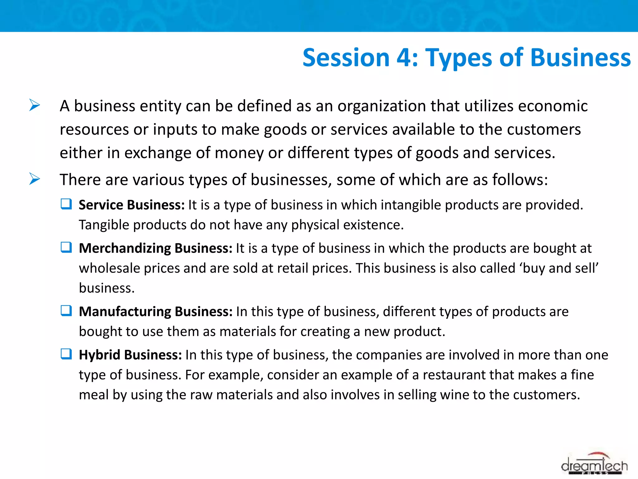 A business entity can be defined as an organization that utilizes economic
resources or inputs to make goods or services available to the customers
either in exchange of money or different types of goods and services.
 There are various types of businesses, some of which are as follows:
 Service Business: It is a type of business in which intangible products are provided.
Tangible products do not have any physical existence.
 Merchandizing Business: It is a type of business in which the products are bought at
wholesale prices and are sold at retail prices. This business is also called ‘buy and sell’
business.
 Manufacturing Business: In this type of business, different types of products are
bought to use them as materials for creating a new product.
 Hybrid Business: In this type of business, the companies are involved in more than one
type of business. For example, consider an example of a restaurant that makes a fine
meal by using the raw materials and also involves in selling wine to the customers.
Session 4: Types of Business
 