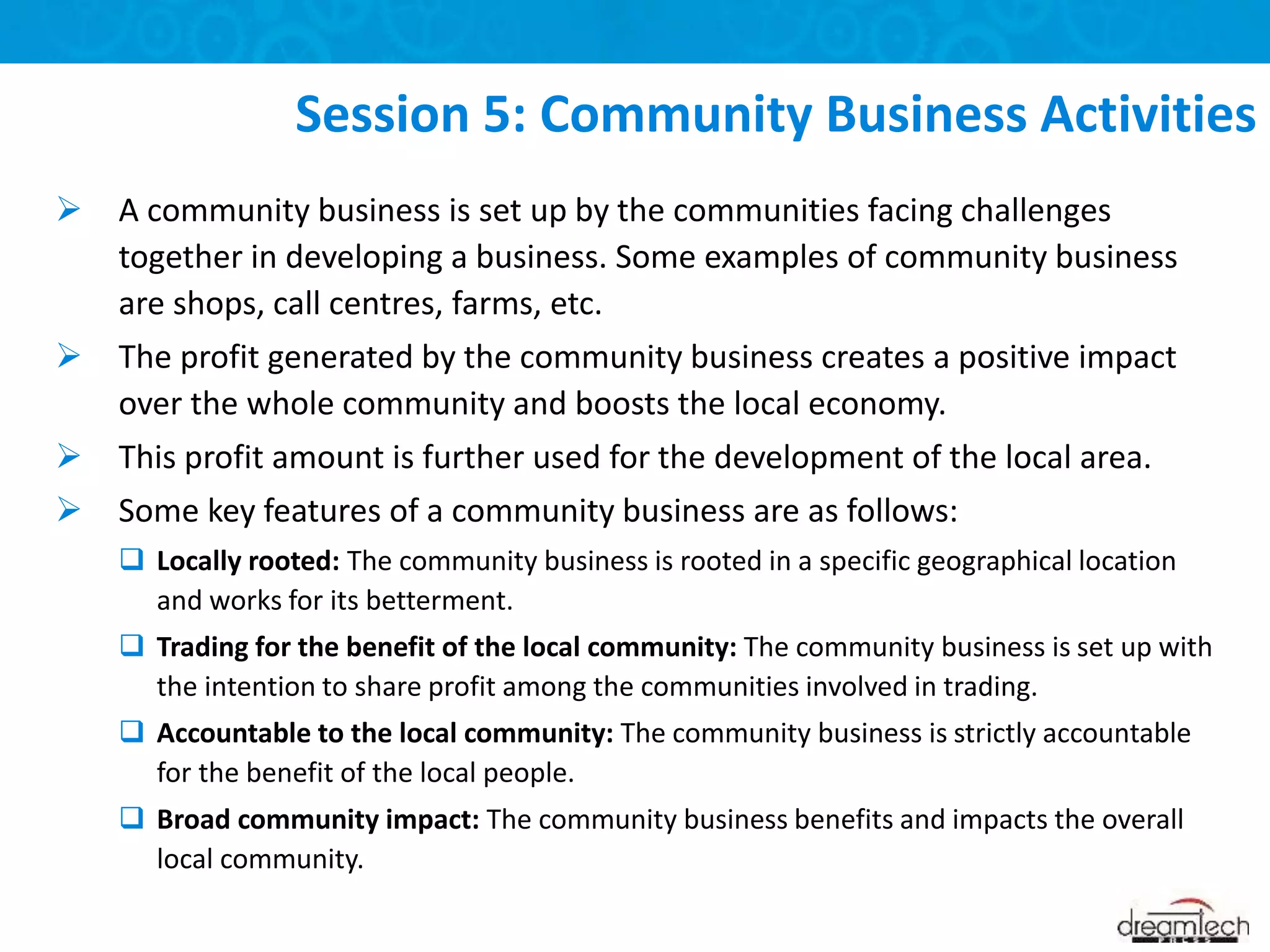  A community business is set up by the communities facing challenges
together in developing a business. Some examples of community business
are shops, call centres, farms, etc.
 The profit generated by the community business creates a positive impact
over the whole community and boosts the local economy.
 This profit amount is further used for the development of the local area.
 Some key features of a community business are as follows:
 Locally rooted: The community business is rooted in a specific geographical location
and works for its betterment.
 Trading for the benefit of the local community: The community business is set up with
the intention to share profit among the communities involved in trading.
 Accountable to the local community: The community business is strictly accountable
for the benefit of the local people.
 Broad community impact: The community business benefits and impacts the overall
local community.
Session 5: Community Business Activities
 