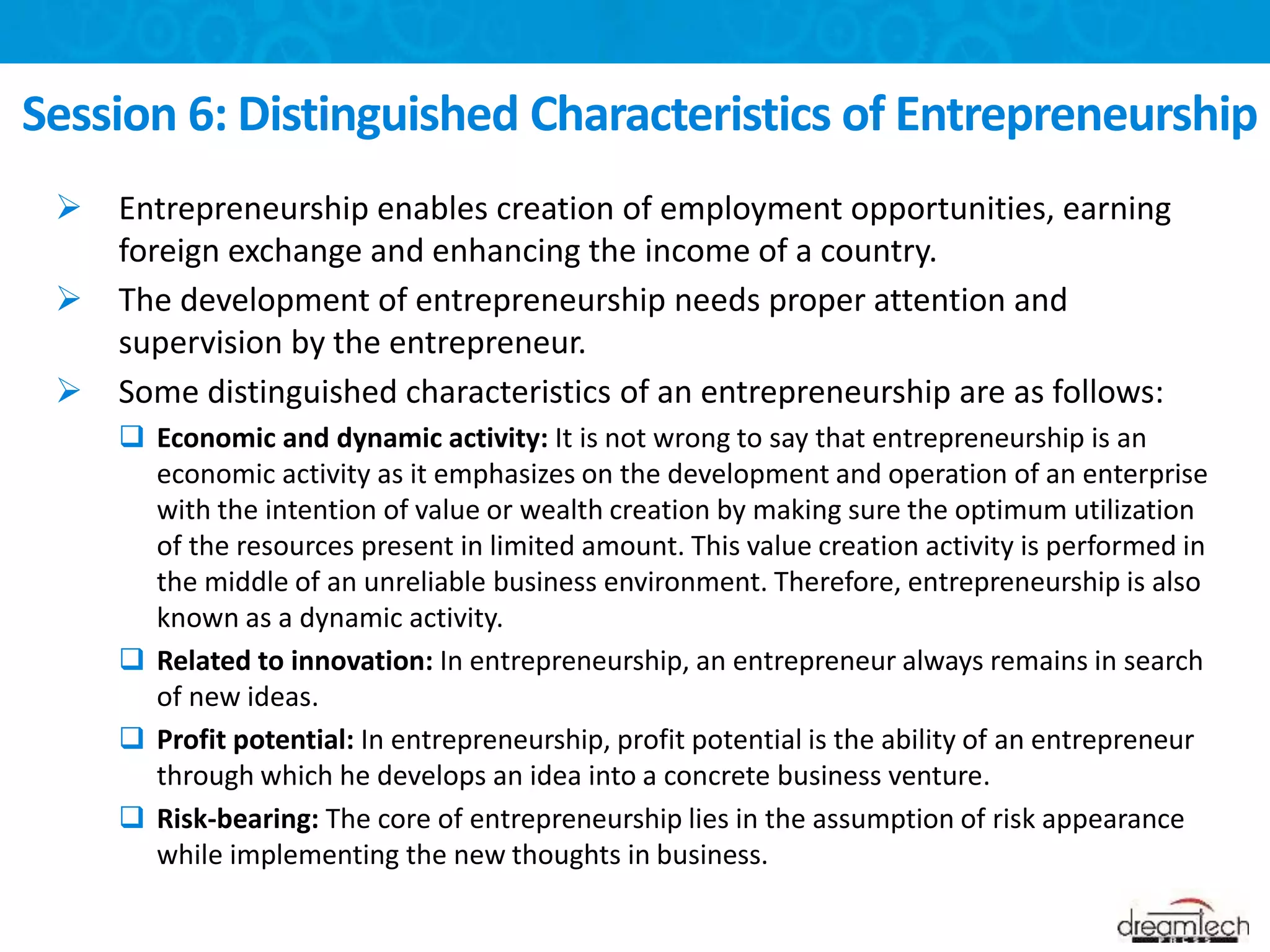  Entrepreneurship enables creation of employment opportunities, earning
foreign exchange and enhancing the income of a country.
 The development of entrepreneurship needs proper attention and
supervision by the entrepreneur.
 Some distinguished characteristics of an entrepreneurship are as follows:
 Economic and dynamic activity: It is not wrong to say that entrepreneurship is an
economic activity as it emphasizes on the development and operation of an enterprise
with the intention of value or wealth creation by making sure the optimum utilization
of the resources present in limited amount. This value creation activity is performed in
the middle of an unreliable business environment. Therefore, entrepreneurship is also
known as a dynamic activity.
 Related to innovation: In entrepreneurship, an entrepreneur always remains in search
of new ideas.
 Profit potential: In entrepreneurship, profit potential is the ability of an entrepreneur
through which he develops an idea into a concrete business venture.
 Risk-bearing: The core of entrepreneurship lies in the assumption of risk appearance
while implementing the new thoughts in business.
Session 6: Distinguished Characteristics of Entrepreneurship
 