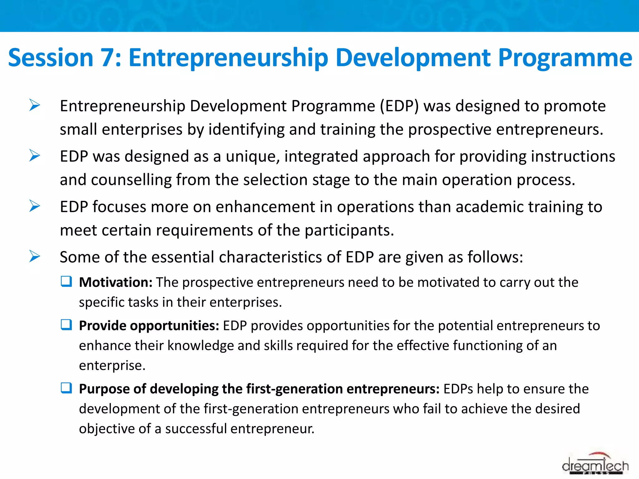  Entrepreneurship Development Programme (EDP) was designed to promote
small enterprises by identifying and training the prospective entrepreneurs.
 EDP was designed as a unique, integrated approach for providing instructions
and counselling from the selection stage to the main operation process.
 EDP focuses more on enhancement in operations than academic training to
meet certain requirements of the participants.
 Some of the essential characteristics of EDP are given as follows:
 Motivation: The prospective entrepreneurs need to be motivated to carry out the
specific tasks in their enterprises.
 Provide opportunities: EDP provides opportunities for the potential entrepreneurs to
enhance their knowledge and skills required for the effective functioning of an
enterprise.
 Purpose of developing the first-generation entrepreneurs: EDPs help to ensure the
development of the first-generation entrepreneurs who fail to achieve the desired
objective of a successful entrepreneur.
Session 7: Entrepreneurship Development Programme
 