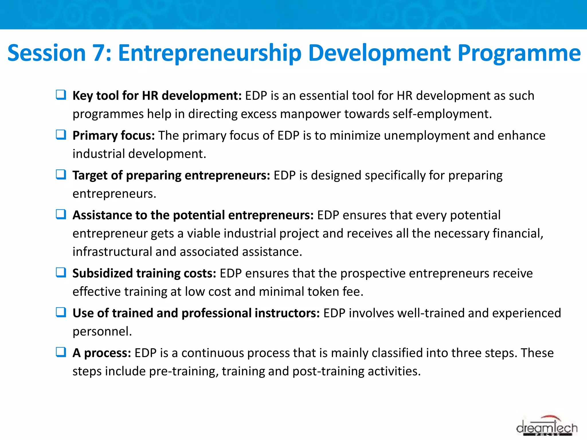  Key tool for HR development: EDP is an essential tool for HR development as such
programmes help in directing excess manpower towards self-employment.
 Primary focus: The primary focus of EDP is to minimize unemployment and enhance
industrial development.
 Target of preparing entrepreneurs: EDP is designed specifically for preparing
entrepreneurs.
 Assistance to the potential entrepreneurs: EDP ensures that every potential
entrepreneur gets a viable industrial project and receives all the necessary financial,
infrastructural and associated assistance.
 Subsidized training costs: EDP ensures that the prospective entrepreneurs receive
effective training at low cost and minimal token fee.
 Use of trained and professional instructors: EDP involves well-trained and experienced
personnel.
 A process: EDP is a continuous process that is mainly classified into three steps. These
steps include pre-training, training and post-training activities.
Session 7: Entrepreneurship Development Programme
 