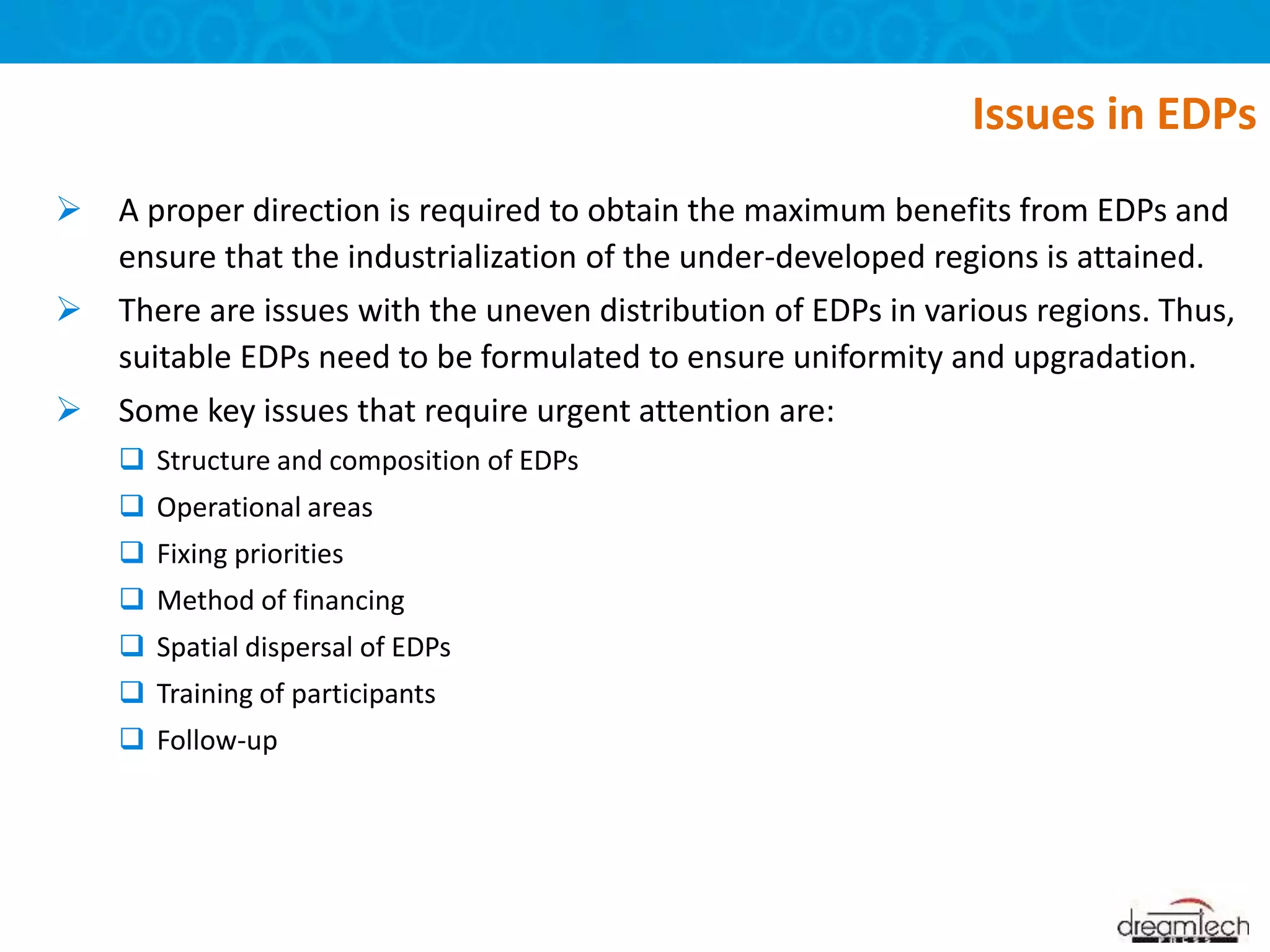  A proper direction is required to obtain the maximum benefits from EDPs and
ensure that the industrialization of the under-developed regions is attained.
 There are issues with the uneven distribution of EDPs in various regions. Thus,
suitable EDPs need to be formulated to ensure uniformity and upgradation.
 Some key issues that require urgent attention are:
 Structure and composition of EDPs
 Operational areas
 Fixing priorities
 Method of financing
 Spatial dispersal of EDPs
 Training of participants
 Follow-up
Issues in EDPs
 