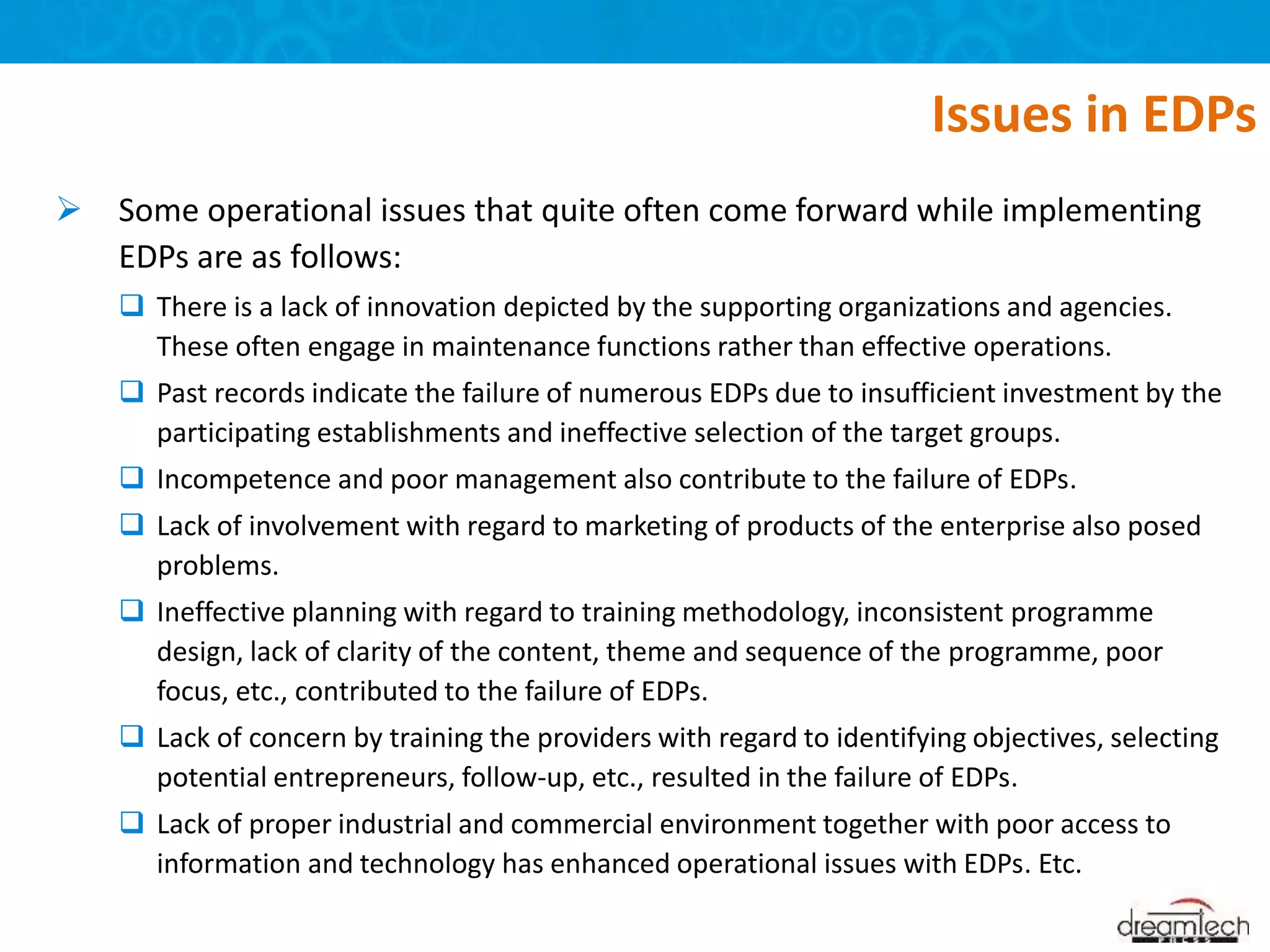  Some operational issues that quite often come forward while implementing
EDPs are as follows:
 There is a lack of innovation depicted by the supporting organizations and agencies.
These often engage in maintenance functions rather than effective operations.
 Past records indicate the failure of numerous EDPs due to insufficient investment by the
participating establishments and ineffective selection of the target groups.
 Incompetence and poor management also contribute to the failure of EDPs.
 Lack of involvement with regard to marketing of products of the enterprise also posed
problems.
 Ineffective planning with regard to training methodology, inconsistent programme
design, lack of clarity of the content, theme and sequence of the programme, poor
focus, etc., contributed to the failure of EDPs.
 Lack of concern by training the providers with regard to identifying objectives, selecting
potential entrepreneurs, follow-up, etc., resulted in the failure of EDPs.
 Lack of proper industrial and commercial environment together with poor access to
information and technology has enhanced operational issues with EDPs. Etc.
Issues in EDPs
 