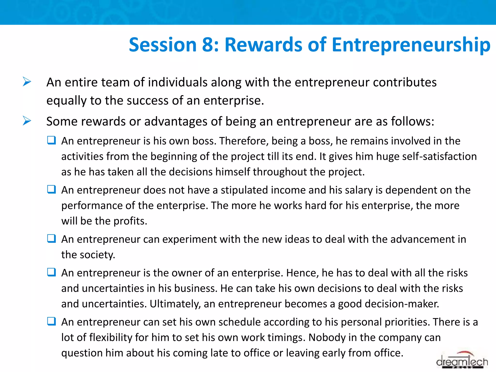  An entire team of individuals along with the entrepreneur contributes
equally to the success of an enterprise.
 Some rewards or advantages of being an entrepreneur are as follows:
 An entrepreneur is his own boss. Therefore, being a boss, he remains involved in the
activities from the beginning of the project till its end. It gives him huge self-satisfaction
as he has taken all the decisions himself throughout the project.
 An entrepreneur does not have a stipulated income and his salary is dependent on the
performance of the enterprise. The more he works hard for his enterprise, the more
will be the profits.
 An entrepreneur can experiment with the new ideas to deal with the advancement in
the society.
 An entrepreneur is the owner of an enterprise. Hence, he has to deal with all the risks
and uncertainties in his business. He can take his own decisions to deal with the risks
and uncertainties. Ultimately, an entrepreneur becomes a good decision-maker.
 An entrepreneur can set his own schedule according to his personal priorities. There is a
lot of flexibility for him to set his own work timings. Nobody in the company can
question him about his coming late to office or leaving early from office.
Session 8: Rewards of Entrepreneurship
 