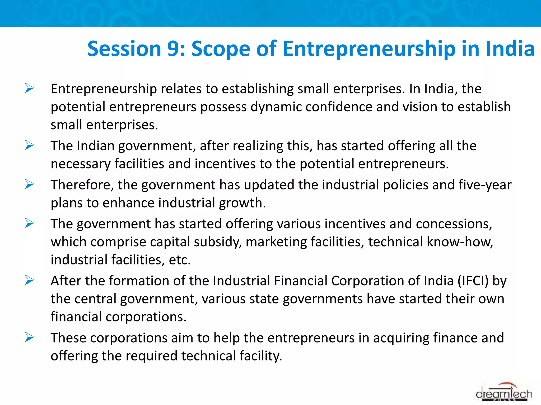  Entrepreneurship relates to establishing small enterprises. In India, the
potential entrepreneurs possess dynamic confidence and vision to establish
small enterprises.
 The Indian government, after realizing this, has started offering all the
necessary facilities and incentives to the potential entrepreneurs.
 Therefore, the government has updated the industrial policies and five-year
plans to enhance industrial growth.
 The government has started offering various incentives and concessions,
which comprise capital subsidy, marketing facilities, technical know-how,
industrial facilities, etc.
 After the formation of the Industrial Financial Corporation of India (IFCI) by
the central government, various state governments have started their own
financial corporations.
 These corporations aim to help the entrepreneurs in acquiring finance and
offering the required technical facility.
Session 9: Scope of Entrepreneurship in India
 