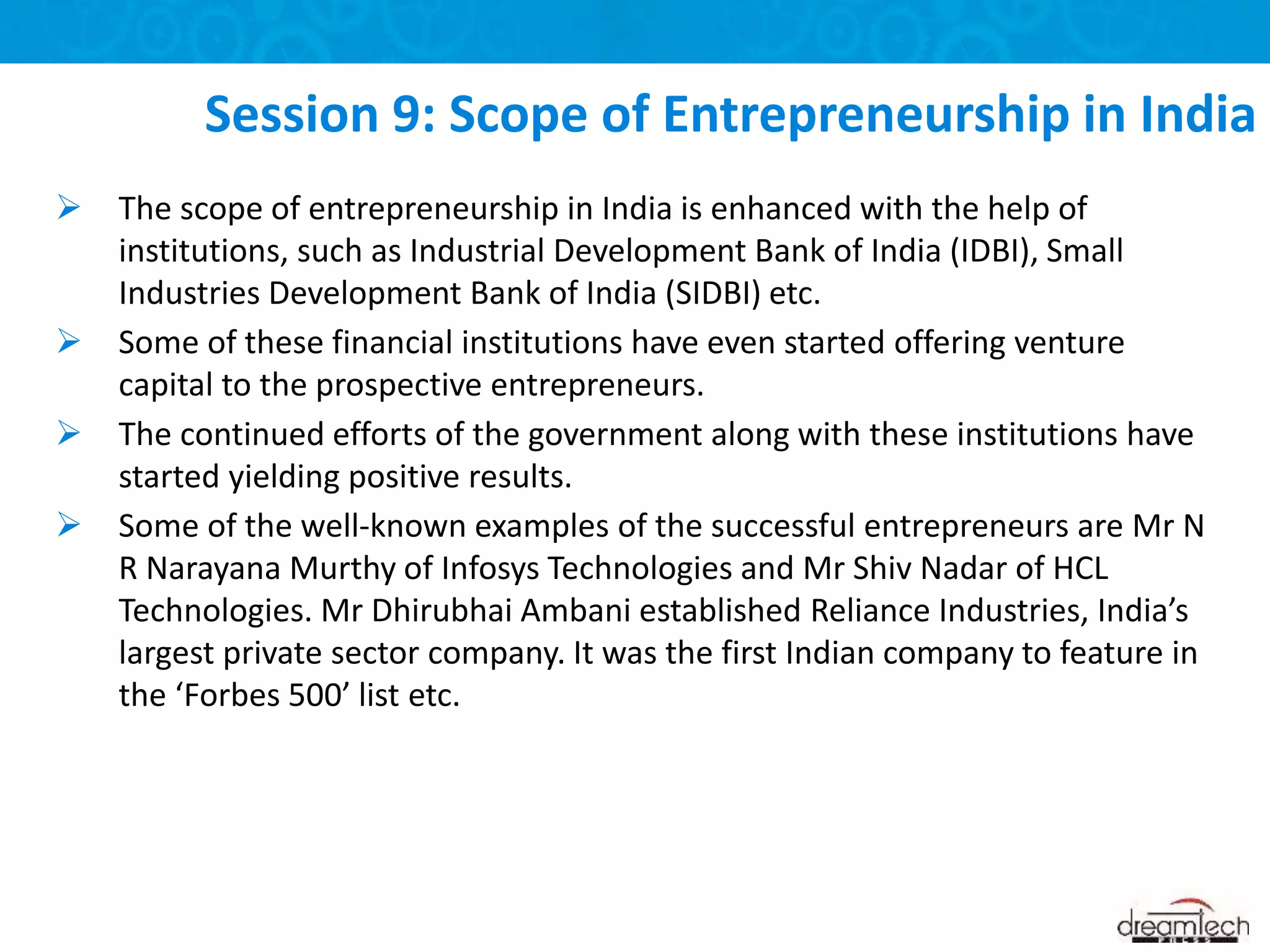  The scope of entrepreneurship in India is enhanced with the help of
institutions, such as Industrial Development Bank of India (IDBI), Small
Industries Development Bank of India (SIDBI) etc.
 Some of these financial institutions have even started offering venture
capital to the prospective entrepreneurs.
 The continued efforts of the government along with these institutions have
started yielding positive results.
 Some of the well-known examples of the successful entrepreneurs are Mr N
R Narayana Murthy of Infosys Technologies and Mr Shiv Nadar of HCL
Technologies. Mr Dhirubhai Ambani established Reliance Industries, India’s
largest private sector company. It was the first Indian company to feature in
the ‘Forbes 500’ list etc.
Session 9: Scope of Entrepreneurship in India
 