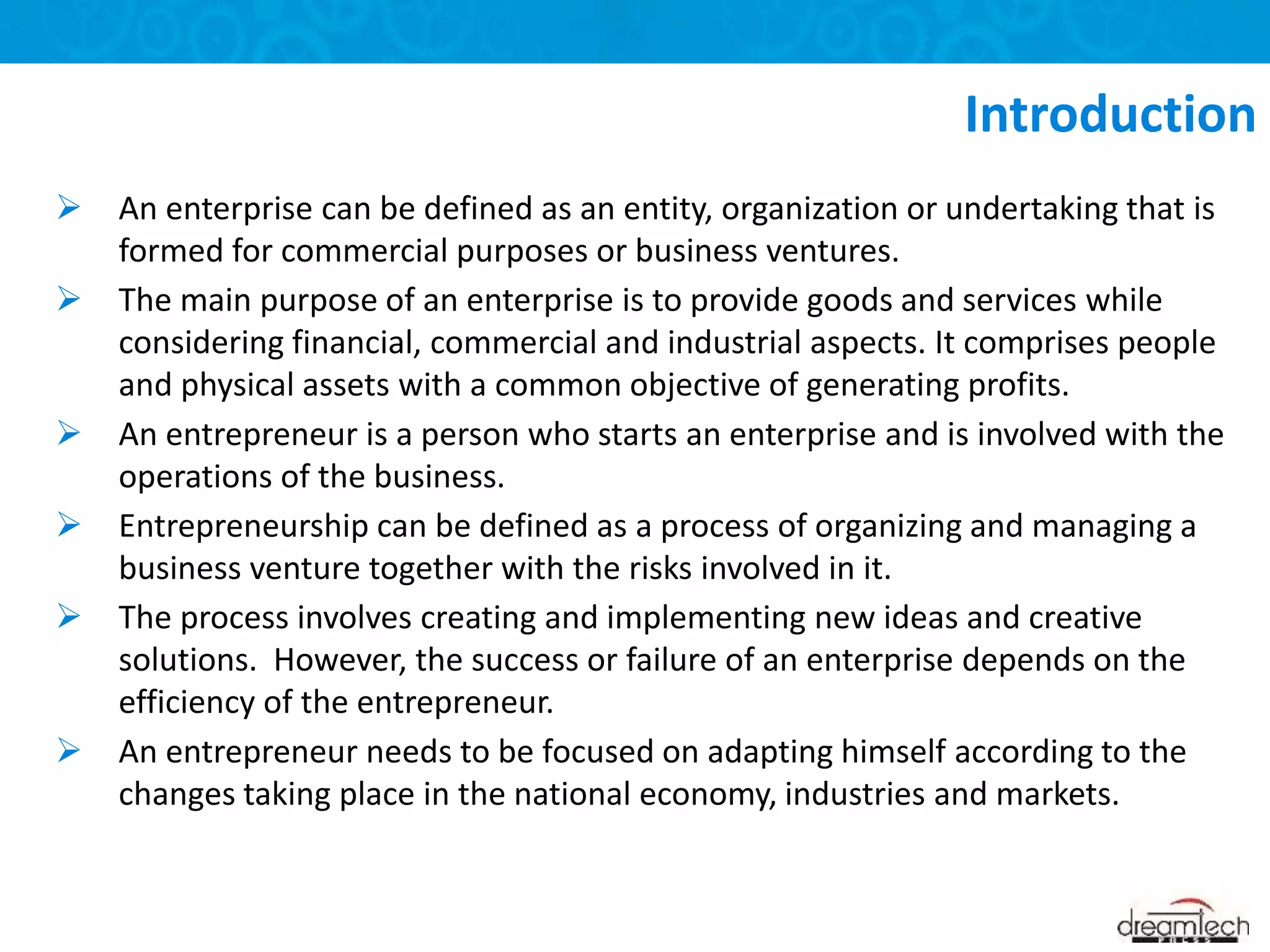  An enterprise can be defined as an entity, organization or undertaking that is
formed for commercial purposes or business ventures.
 The main purpose of an enterprise is to provide goods and services while
considering financial, commercial and industrial aspects. It comprises people
and physical assets with a common objective of generating profits.
 An entrepreneur is a person who starts an enterprise and is involved with the
operations of the business.
 Entrepreneurship can be defined as a process of organizing and managing a
business venture together with the risks involved in it.
 The process involves creating and implementing new ideas and creative
solutions. However, the success or failure of an enterprise depends on the
efficiency of the entrepreneur.
 An entrepreneur needs to be focused on adapting himself according to the
changes taking place in the national economy, industries and markets.
Introduction
 