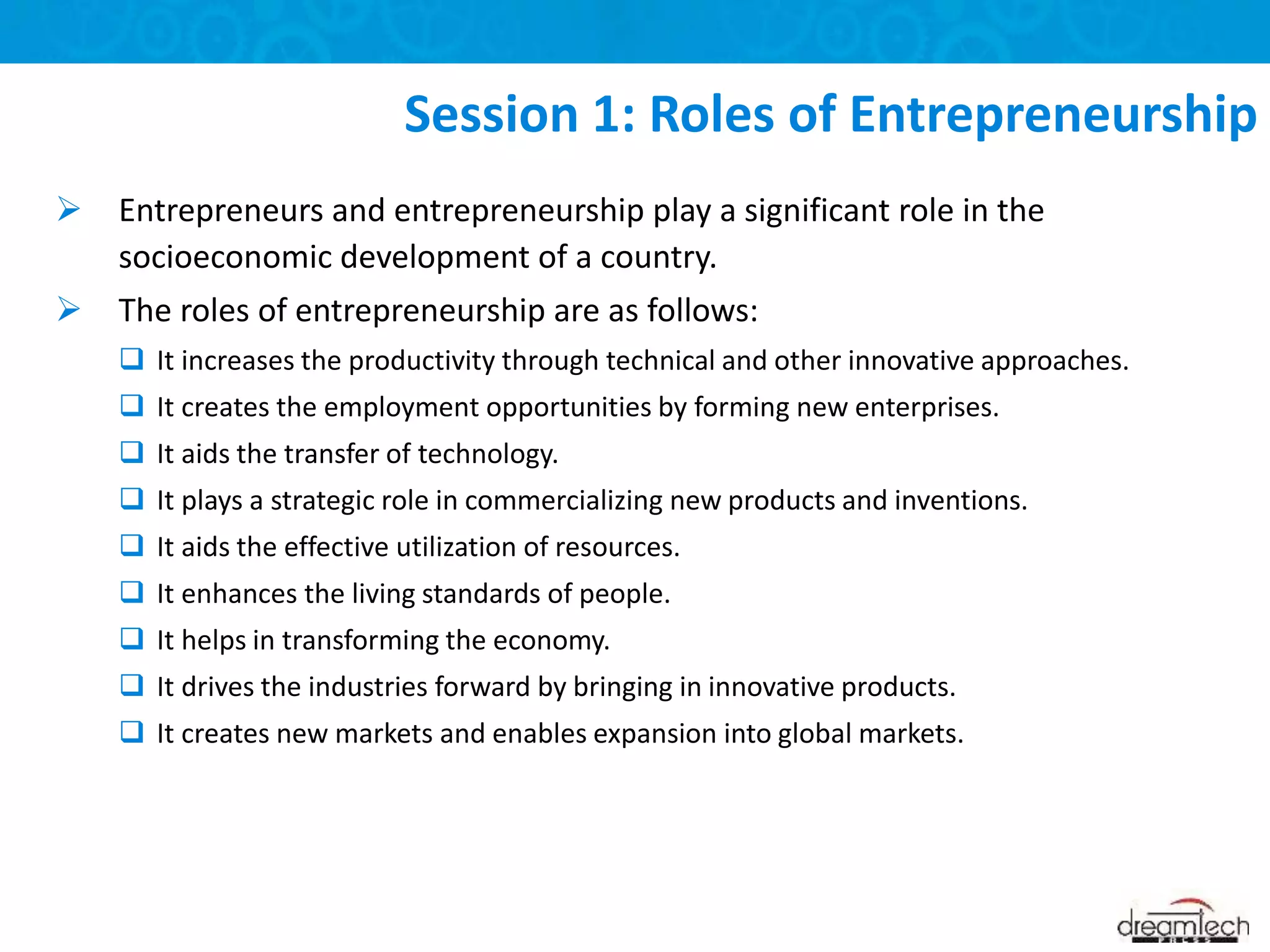  Entrepreneurs and entrepreneurship play a significant role in the
socioeconomic development of a country.
 The roles of entrepreneurship are as follows:
 It increases the productivity through technical and other innovative approaches.
 It creates the employment opportunities by forming new enterprises.
 It aids the transfer of technology.
 It plays a strategic role in commercializing new products and inventions.
 It aids the effective utilization of resources.
 It enhances the living standards of people.
 It helps in transforming the economy.
 It drives the industries forward by bringing in innovative products.
 It creates new markets and enables expansion into global markets.
Session 1: Roles of Entrepreneurship
 