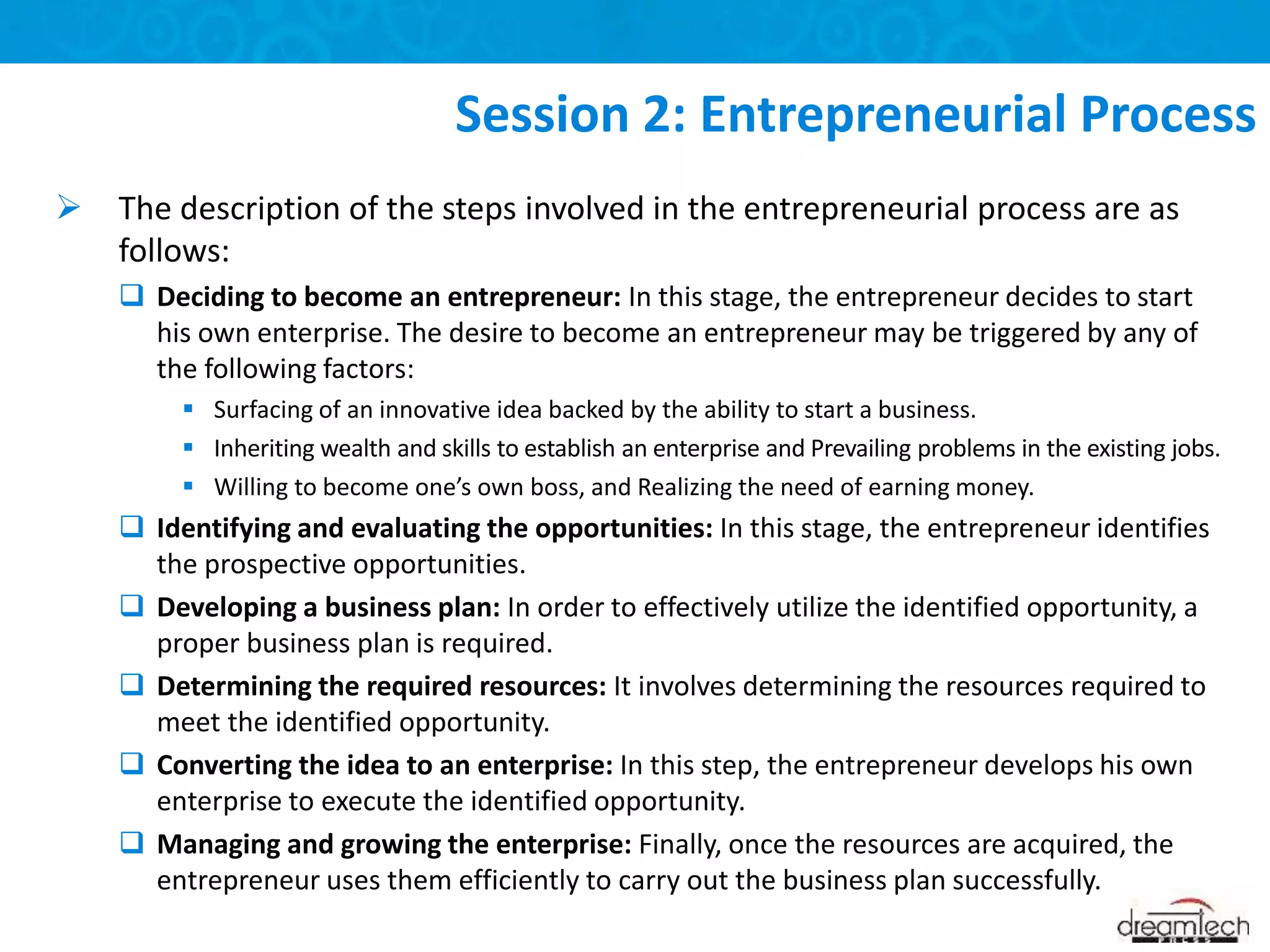  The description of the steps involved in the entrepreneurial process are as
follows:
 Deciding to become an entrepreneur: In this stage, the entrepreneur decides to start
his own enterprise. The desire to become an entrepreneur may be triggered by any of
the following factors:
 Surfacing of an innovative idea backed by the ability to start a business.
 Inheriting wealth and skills to establish an enterprise and Prevailing problems in the existing jobs.
 Willing to become one’s own boss, and Realizing the need of earning money.
 Identifying and evaluating the opportunities: In this stage, the entrepreneur identifies
the prospective opportunities.
 Developing a business plan: In order to effectively utilize the identified opportunity, a
proper business plan is required.
 Determining the required resources: It involves determining the resources required to
meet the identified opportunity.
 Converting the idea to an enterprise: In this step, the entrepreneur develops his own
enterprise to execute the identified opportunity.
 Managing and growing the enterprise: Finally, once the resources are acquired, the
entrepreneur uses them efficiently to carry out the business plan successfully.
Session 2: Entrepreneurial Process
 