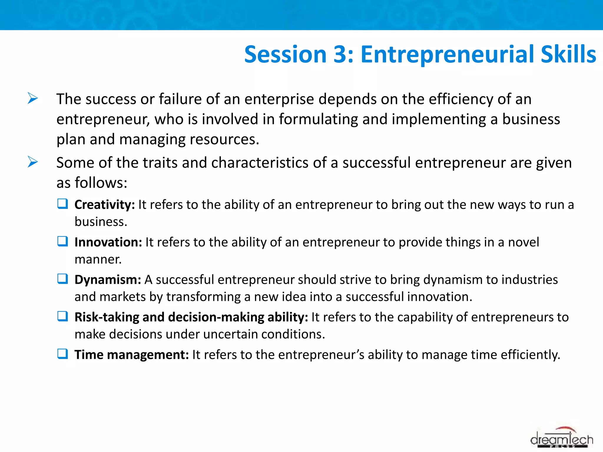  The success or failure of an enterprise depends on the efficiency of an
entrepreneur, who is involved in formulating and implementing a business
plan and managing resources.
 Some of the traits and characteristics of a successful entrepreneur are given
as follows:
 Creativity: It refers to the ability of an entrepreneur to bring out the new ways to run a
business.
 Innovation: It refers to the ability of an entrepreneur to provide things in a novel
manner.
 Dynamism: A successful entrepreneur should strive to bring dynamism to industries
and markets by transforming a new idea into a successful innovation.
 Risk-taking and decision-making ability: It refers to the capability of entrepreneurs to
make decisions under uncertain conditions.
 Time management: It refers to the entrepreneur’s ability to manage time efficiently.
Session 3: Entrepreneurial Skills
 
