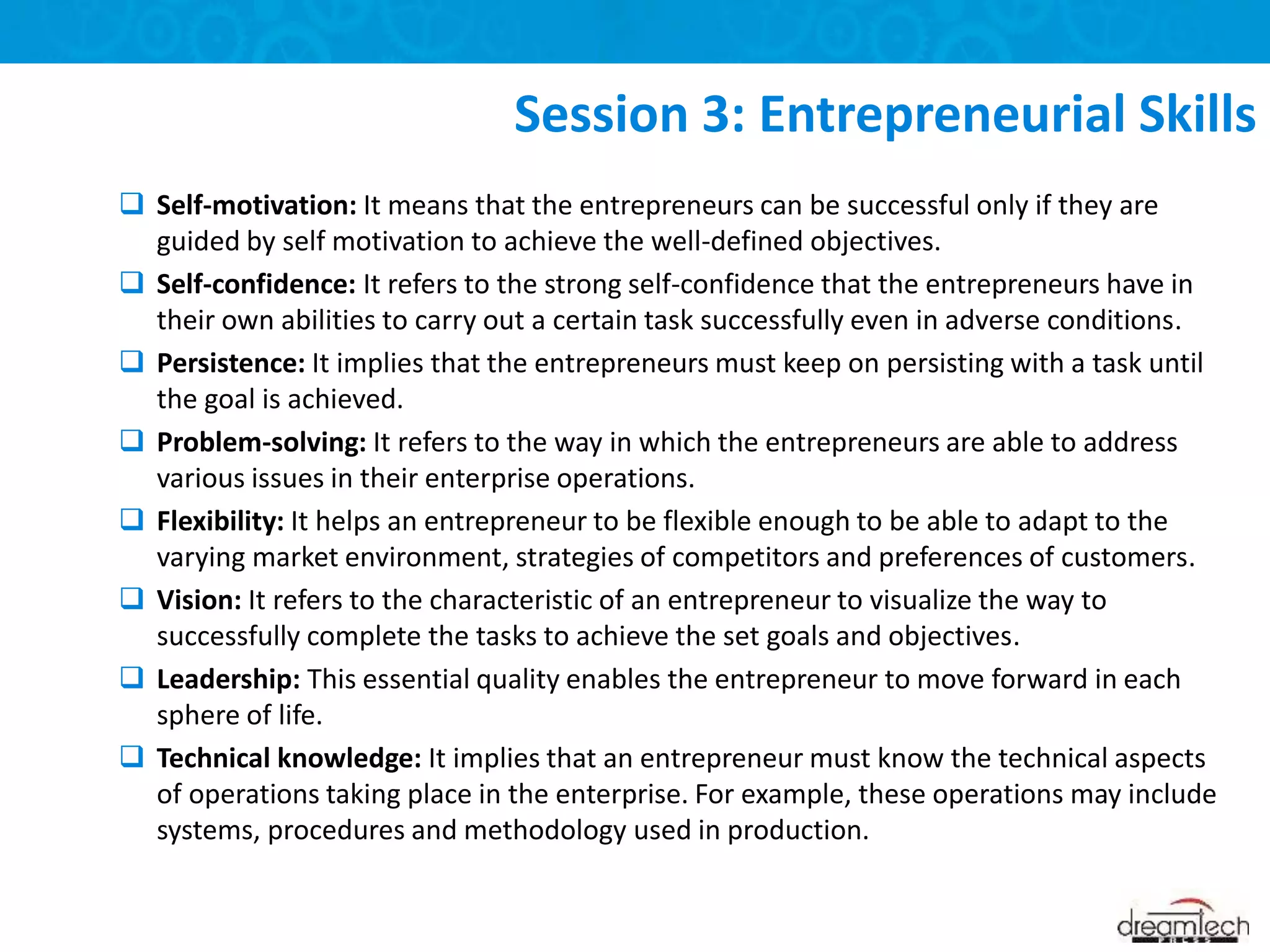  Self-motivation: It means that the entrepreneurs can be successful only if they are
guided by self motivation to achieve the well-defined objectives.
 Self-confidence: It refers to the strong self-confidence that the entrepreneurs have in
their own abilities to carry out a certain task successfully even in adverse conditions.
 Persistence: It implies that the entrepreneurs must keep on persisting with a task until
the goal is achieved.
 Problem-solving: It refers to the way in which the entrepreneurs are able to address
various issues in their enterprise operations.
 Flexibility: It helps an entrepreneur to be flexible enough to be able to adapt to the
varying market environment, strategies of competitors and preferences of customers.
 Vision: It refers to the characteristic of an entrepreneur to visualize the way to
successfully complete the tasks to achieve the set goals and objectives.
 Leadership: This essential quality enables the entrepreneur to move forward in each
sphere of life.
 Technical knowledge: It implies that an entrepreneur must know the technical aspects
of operations taking place in the enterprise. For example, these operations may include
systems, procedures and methodology used in production.
Session 3: Entrepreneurial Skills
 