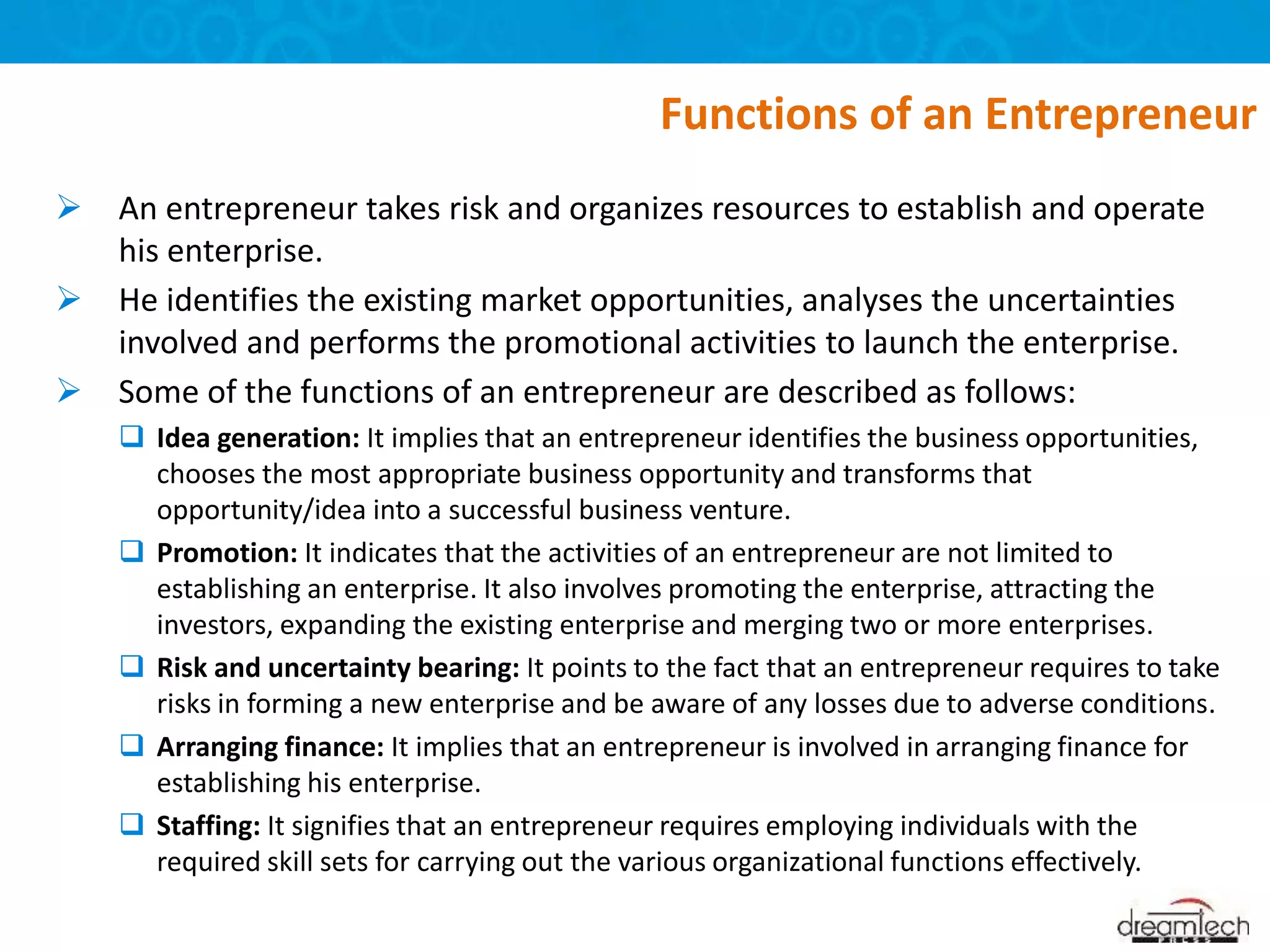  An entrepreneur takes risk and organizes resources to establish and operate
his enterprise.
 He identifies the existing market opportunities, analyses the uncertainties
involved and performs the promotional activities to launch the enterprise.
 Some of the functions of an entrepreneur are described as follows:
 Idea generation: It implies that an entrepreneur identifies the business opportunities,
chooses the most appropriate business opportunity and transforms that
opportunity/idea into a successful business venture.
 Promotion: It indicates that the activities of an entrepreneur are not limited to
establishing an enterprise. It also involves promoting the enterprise, attracting the
investors, expanding the existing enterprise and merging two or more enterprises.
 Risk and uncertainty bearing: It points to the fact that an entrepreneur requires to take
risks in forming a new enterprise and be aware of any losses due to adverse conditions.
 Arranging finance: It implies that an entrepreneur is involved in arranging finance for
establishing his enterprise.
 Staffing: It signifies that an entrepreneur requires employing individuals with the
required skill sets for carrying out the various organizational functions effectively.
Functions of an Entrepreneur
 