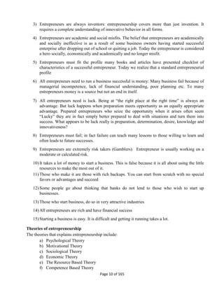 Page 10 of 165
3) Entrepreneurs are always inventors: entrepreneurship covers more than just invention. It
requires a complete understanding of innovative behavior in all forms.
4) Entrepreneurs are academic and social misfits. The belief that entrepreneurs are academically
and socially ineffective is as a result of some business owners having started successful
enterprise after dropping out of school or quitting a job. Today the entrepreneur is considered
a hero socially, economically and academically and no longer misfit.
5) Entrepreneurs must fit the profile many books and articles have presented checklist of
characteristics of a successful entrepreneur. Today we realize that a standard entrepreneurial
profile
6) All entrepreneurs need to run a business successful is money: Many business fail because of
managerial incompetence, lack of financial understanding, poor planning etc. To many
entrepreneurs money is a source but not an end in itself.
7) All entrepreneurs need is luck. Being at “the right place at the right time” is always an
advantage. But luck happens when preparation meets opportunity as an equally appropriate
advantage. Prepared entrepreneurs who seize the opportunity when it arises often seem
“Lucky” they are in fact simply better prepared to deal with situations and turn them into
success. What appears to be luck really is preparation, determination, desire, knowledge and
innovativeness?
8) Entrepreneurs must fail; in fact failure can teach many lessons to those willing to learn and
often leads to future successes.
9) Entrepreneurs are extremely risk takers (Gamblers). Entrepreneur is usually working on a
moderate or calculated risk.
10) It takes a lot of money to start a business. This is false because it is all about using the little
resources to make the most out of it.
11) Those who make it are those with rich backups. You can start from scratch with no special
favors or advantages and succeed
12) Some people go about thinking that banks do not lend to those who wish to start up
businesses.
13) Those who start business, do so in very attractive industries
14) All entrepreneurs are rich and have financial success
15) Starting a business is easy. It is difficult and getting it running takes a lot.
Theories of entrepreneurship
The theories that explains entrepreneurship include:
a) Psychological Theory
b) Motivational Theory
c) Sociological Theory
d) Economic Theory
e) The Resource Based Theory
f) Competence Based Theory
 
