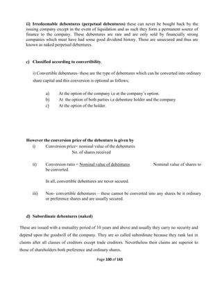 Page 100 of 165
ii) Irredeemable debentures (perpetual debentures) these can never be bought back by the
issuing company except in the event of liquidation and as such they form a permanent source of
finance to the company. These debentures are rare and are only sold by financially strong
companies which must have had some good dividend history. These are unsecured and thus are
known as naked perpetual debentures.
c) Classified according to convertibility.
i) Convertible debentures- these are the type of debentures which can be converted into ordinary
share capital and this conversion is optional as follows;
a) At the option of the company i,e at the company’s option.
b) At the option of both parties i,e debenture holder and the company
c) At the option of the holder.
However the conversion price of the debenture is given by
i) Conversion price= nominal value of the debentures
No. of shares received
ii) Conversion ratio = Nominal value of debentures Nominal value of shares to
be converted.
In all, convertible debentures are never secured.
iii) Non- convertible debentures – these cannot be converted into any shares be it ordinary
or preference shares and are usually secured.
d) Subordinate debentures (naked)
These are issued with a mutuality period of 10 years and above and usually they carry no security and
depend upon the goodwill of the company. They are so called subordinate because they rank last in
claims after all classes of creditors except trade creditors. Nevertheless their claims are superior to
those of shareholders both preference and ordinary shares.
 