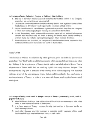 Page 106
Advantages of using Debenture Finance to Ordinary Shareholders.
1. The use of debenture finance does not dilute the shareholders control of the company
unless they are convertible and are converted.
2. Under boom conditions ordinary shareholders may benefit from higher dividends due to
fixed charges on debentures which is paid under conditions of high profits.
3. Interest on debentures is tax-allowable expense and as such this may allow the company
to retain more and even pay higher ordinary dividends to its shareholders.
4. In case the company issues irredeemable debentures, these will be invested in long-term
ventures with not only have the effect of raising the shares pieces of the company’s
ordinary shares but will also increase the company’s future ordinary dividends.
5. After debentures are redeemed, the company will benefit from the asset/ investment they
had financed which will increase the net worth of shareholders.
Trade Credit
This finance is obtained by companies by which purchase goods on credit and pay for such
goods later. This “kind” and is available to companies which can pay bills on time as and when
they fall due. It the largest source of finance to sole traders and wholesalers in Kenya. This is
cheap source of finance and it does not entail any explicit cost except discounts foregone. This
finance may be long-term in particular if the company meets its bills regularly such that after
settling a given bill the same company obtains further credit immediately, thus may become a
continuous source of finance. In order to be a source of finance, credit received must exceed
credit given.
Advantages of using trade credit in Kenya a source of finance (reasons why trade credit is
popular in Kenya)
1. Most businesses in Kenya lack collateral securities which are necessary to raise other
forms of debt finance thus resort to trade credit.
2. it is cheap source of finance because the only cost involved is discounts lost I,e no
implicit or explicit costs.
3. most other finances need the borrower to maintain healthy accounts which small
businesses in Kenya may not have thus resort to trade credit.
 