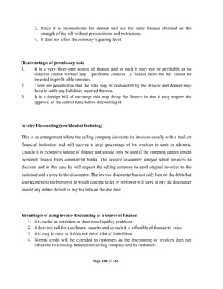 Page 108 of 165
3. Since it is unconditional the drawer will use the same finance obtained on the
strength of the bill without preconditions and restrictions.
4. It does not affect the company’s gearing level.
Disadvantages of promissory note
1. It is a very short-term source of finance and as such it may not be profitable as its
duration cannot warrant any profitable ventures i.e finance from the bill cannot be
invested in profit table ventures.
2. There are possibilities that the bills may be dishonored by the drawee and drawer may
have to settle any liabilities incurred thereon.
3. It is a foreign bill of exchange this may delay the finance in that it may require the
approval of the central bank before discounting it.
Invoice Discounting (confidential factoring)
This is an arrangement where the selling company discounts its invoices usually with a bank or
financial institution and will receive a large percentage of its invoices in cash in advance.
Usually it is expensive source of finance and should only be used if the company cannot obtain
overdraft finance from commercial banks. The invoice discounter analyse which invoices to
discount and in this case he will request the selling company to send original invoices to the
customer and a copy to the discounter. The invoice discounter has not only lien on the debts but
also recourse to the borrower in which case the seller or borrower will have to pay the discounter
should any debtor default to pay his bills on the due date.
Advantages of using invoice discounting as a source of finance
1. it is useful as a solution to short term liquidity problems
2. it does not call for a collateral security and as such it is a flexible of finance to raise.
3. it is easy to raise as it does not entail a lot of formalities
4. Normal credit will be extended to customers as the discounting of invoices does not
affect the relationship between the selling company and its customers.
 