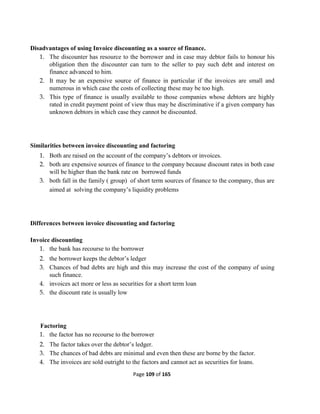 Page 109 of 165
Disadvantages of using Invoice discounting as a source of finance.
1. The discounter has resource to the borrower and in case may debtor fails to honour his
obligation then the discounter can turn to the seller to pay such debt and interest on
finance advanced to him.
2. It may be an expensive source of finance in particular if the invoices are small and
numerous in which case the costs of collecting these may be too high.
3. This type of finance is usually available to those companies whose debtors are highly
rated in credit payment point of view thus may be discriminative if a given company has
unknown debtors in which case they cannot be discounted.
Similarities between invoice discounting and factoring
1. Both are raised on the account of the company’s debtors or invoices.
2. both are expensive sources of finance to the company because discount rates in both case
will be higher than the bank rate on borrowed funds
3. both fall in the family ( group) of short term sources of finance to the company, thus are
aimed at solving the company’s liquidity problems
Differences between invoice discounting and factoring
Invoice discounting
1. the bank has recourse to the borrower
2. the borrower keeps the debtor’s ledger
3. Chances of bad debts are high and this may increase the cost of the company of using
such finance.
4. invoices act more or less as securities for a short term loan
5. the discount rate is usually low
Factoring
1. the factor has no recourse to the borrower
2. The factor takes over the debtor’s ledger.
3. The chances of bad debts are minimal and even then these are borne by the factor.
4. The invoices are sold outright to the factors and cannot act as securities for loans.
 