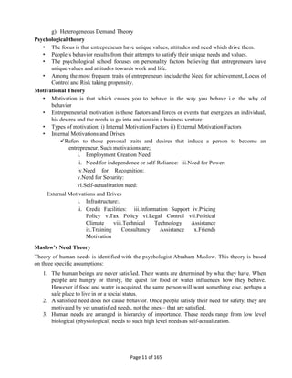 Page 11 of 165
g) Heterogeneous Demand Theory
Psychological theory
• The focus is that entrepreneurs have unique values, attitudes and need which drive them.
• People’s behavior results from their attempts to satisfy their unique needs and values.
• The psychological school focuses on personality factors believing that entrepreneurs have
unique values and attitudes towards work and life.
• Among the most frequent traits of entrepreneurs include the Need for achievement, Locus of
Control and Risk taking propensity.
Motivational Theory
• Motivation is that which causes you to behave in the way you behave i.e. the why of
behavior
• Entrepreneurial motivation is those factors and forces or events that energizes an individual,
his desires and the needs to go into and sustain a business venture.
• Types of motivation; i) Internal Motivation Factors ii) External Motivation Factors
• Internal Motivations and Drives
Refers to those personal traits and desires that induce a person to become an
entrepreneur. Such motivations are;
i. Employment Creation Need.
ii. Need for independence or self-Reliance: iii.Need for Power:
iv.Need for Recognition:
v.Need for Security:
vi.Self-actualization need:
External Motivations and Drives
i. Infrastructure:.
ii. Credit Facilities: iii.Information Support iv.Pricing
Policy v.Tax Policy vi.Legal Control vii.Political
Climate viii.Technical Technology Assistance
ix.Training Consultancy Assistance x.Friends
Motivation
Maslow’s Need Theory
Theory of human needs is identified with the psychologist Abraham Maslow. This theory is based
on three specific assumptions:
1. The human beings are never satisfied. Their wants are determined by what they have. When
people are hungry or thirsty, the quest for food or water influences how they behave.
However if food and water is acquired, the same person will want something else, perhaps a
safe place to live in or a social status.
2. A satisfied need does not cause behavior. Once people satisfy their need for safety, they are
motivated by yet unsatisfied needs, not the ones – that are satisfied,
3. Human needs are arranged in hierarchy of importance. These needs range from low level
biological (physiological) needs to such high level needs as self-actualization.
 