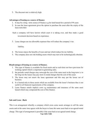 Page 110 of 165
5. The discount rate is relatively high.
Advantages of leasing as a source of finance
1. It may be a long –term source of finance e.g for land leased for a period of 99 years
2. In case the lease agreement gives the option to purchase the asset after the expiry of the
lease term then
Such a company will have known which asset it is taking over, and thus make a good
investment decision based on experience.
3. Lease charges are tax-allowable expenses thus will reduce the company’s tax
liability.
4. The lessee enjoys the benefits of wear and tear which reduce his tax liability.
5. The company does not risk holding assets which may turn to be technologically obsolete.
Disadvantages of leasing as a source of finance.
1. This type of finance is available for fixed assets and as such does not have provision for
working capital which is important in generating sales.
2. the periodic rental charges may outweigh the cost of the same asset in the long-term i.e in
the long run the leasee may pay more in rental charges that the cost of this asset.
3. The lessor may not renew the lease agreement and this may put the lessee out of
business.
4. It is limited only to those assets which are available from the lessor’s business thus is not
useful in all financial requirements of the company.
5. Lease finance entails implicit costs e.g maintenance and insurance of the same asset
leased which may compound the cost of this finance.
Sale and Lease –Back
This is an arrangement whereby a company which owns some assets arranges to sell the same
assets and at the same time agrees with the buyer to lease the same asset back at an agreed rental
charge. This type of arrangement is possible if the asset back at an agreed rental charge.
 