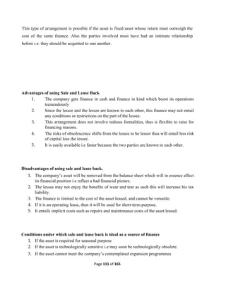 Page 111 of 165
This type of arrangement is possible if the asset is fixed asset whose return must outweigh the
cost of the same finance. Also the parties involved must have had an intimate relationship
before i.e. they should be acquitted to one another.
Advantages of using Sale and Lease Back
1. The company gets finance in cash and finance in kind which boost its operations
tremendously
2. Since the lessor and the lessee are known to each other, this finance may not entail
any conditions or restrictions on the part of the lessee.
3. This arrangement does not involve tedious formalities, thus is flexible to raise for
financing reasons.
4. The risks of obsolescence shifts from the lessee to he lessor thus will entail less risk
of capital loss the lessee.
5. It is easily available i.e faster because the two parties are known to each other.
Disadvantages of using sale and lease back.
1. The company’s asset will be removed from the balance sheet which will in essence affect
its financial position i.e reflect a bad financial picture.
2. The lessee may not enjoy the benefits of wear and tear as such this will increase his tax
liability.
3. The finance is limited to the cost of the asset leased, and cannot be versatile.
4. If it is an operating lease, then it will be used for short-term purpose.
5. It entails implicit costs such as repairs and maintenance costs of the asset leased.
Conditions under which sale and lease back is ideal as a source of finance
1. If the asset is required for seasonal purpose
2. If the asset is technologically sensitive i.e may soon be technologically obsolete.
3. If the asset cannot meet the company’s contemplated expansion programmes
 