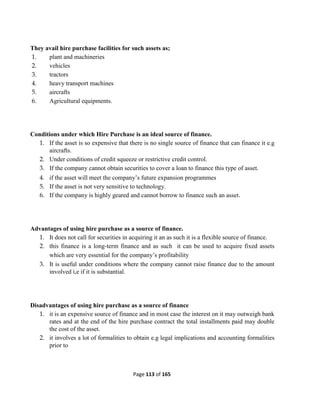 Page 113 of 165
They avail hire purchase facilities for such assets as;
1. plant and machineries
2. vehicles
3. tractors
4. heavy transport machines
5. aircrafts
6. Agricultural equipments.
Conditions under which Hire Purchase is an ideal source of finance.
1. If the asset is so expensive that there is no single source of finance that can finance it e.g
aircrafts.
2. Under conditions of credit squeeze or restrictive credit control.
3. If the company cannot obtain securities to cover a loan to finance this type of asset.
4. if the asset will meet the company’s future expansion programmes
5. If the asset is not very sensitive to technology.
6. If the company is highly geared and cannot borrow to finance such an asset.
Advantages of using hire purchase as a source of finance.
1. It does not call for securities in acquiring it an as such it is a flexible source of finance.
2. this finance is a long-term finance and as such it can be used to acquire fixed assets
which are very essential for the company’s profitability
3. It is useful under conditions where the company cannot raise finance due to the amount
involved i,e if it is substantial.
Disadvantages of using hire purchase as a source of finance
1. it is an expensive source of finance and in most case the interest on it may outweigh bank
rates and at the end of the hire purchase contract the total installments paid may double
the cost of the asset.
2. it involves a lot of formalities to obtain e.g legal implications and accounting formalities
prior to
 