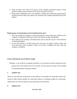 Page 115 of 165
4. These investors will come to the rescue of the company permanent finance if they
purchase ordinary shares and this will be used in long term ventures.
5. Being major shareholders they will contribute valuable ideas during the annual general
meetings and such ideas may improve the running of the company benefiting from such
finance.
Disadvantages of raising finance from institutional investors.
 They may disrupt the company’s running through the various ideas they would want the
company to implement which may not be in the interest of other shareholders.
 They influence the company’s dividend policy and as such this may be to the detriment
of small shareholders.
 In case they decide to sell their shares this will lead over supply of shares which will
lower the price of the company’s shares in the stock exchange; this may erode the
company’s credibility.
Factors affecting the type of finance sought.
Finance to be raised by accompany should be at a cost than the return expected from the
project where such finance has to be invested , for this reason two types of costs should
be considered before raising any finance:
1. Explicit costs
These are costs that the company has to pay directly to the lenders for using their money this
could be either interest payable for using debt finance or dividends payable for using share
capital; these two costs are paid to retain such finance in the business.
2. Implicit costs
 