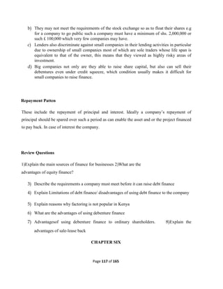Page 117 of 165
b) They may not meet the requirements of the stock exchange so as to float their shares e.g
for a company to go public such a company must have a minimum of shs. 2,000,000 or
such £ 100,000 which very few companies may have.
c) Lenders also discriminate against small companies in their lending activities in particular
due to ownership of small companies most of which are sole traders whose life span is
equivalent to that of the owner, this means that they viewed as highly risky areas of
investment.
d) Big companies not only are they able to raise share capital, but also can sell their
debentures even under credit squeeze, which condition usually makes it difficult for
small companies to raise finance.
Repayment Patten
These include the repayment of principal and interest. Ideally a company’s repayment of
principal should be spared over such a period as can enable the asset and or the project financed
to pay back. In case of interest the company.
Review Questions
1)Explain the main sources of finance for businesses 2)What are the
advantages of equity finance?
3) Describe the requirements a company must meet before it can raise debt finance
4) Explain Limitations of debt finance/ disadvantages of using debt finance to the company
5) Explain reasons why factoring is not popular in Kenya
6) What are the advantages of using debenture finance
7) Advantagesof using debenture finance to ordinary shareholders. 8)Explain the
advantages of sale-lease back
CHAPTER SIX
 