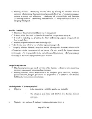 Page 119 of 165
 Planning involves; oPredicting into the future by defining the enterprise mission
statement oDetermining the organizational goals and objectives oFormulating strategies
towards achieving and objectives. oAssigning of responsibilities and functions
oAllocating resources oMonitoring and evaluation oTaking corrective action or re-
designing the original.
Need for Planning
 Planning is the cornerstone and backbone of management.
 It covers all the functional levels and activities of the entrepreneurs/ enterprise.
 It involves predicting and projecting the future and making adequate arrangements on
how to reach there.
 Planning helps entrepreneurs in the following ways.
o To develop the most effective way of achieving maximum growth.
o To properly informed about the competitors and the able to predict their next cause of action
oTo meet up with the consumers needs and income oTo meet up with the frequent changes
in the market oTo be acquitted with the market forces of fluctuations. oTo have adequate
knowledge of the financial requirements of the business.
The planning function
 The planning function covers all activities of the business i.e finance, sales, marketing,
personnel management, research and development.
 Planning functions involve formulation of the enterprise goals, objectives, strategies,
policies standards, budgets, procedures and programmes to be embarked upon towards
fulfilling the business mission statement.
The components of planning function
a) Objective - is the measurable, verifiable, specific and attainable
- The objective gives focus and direction to a business mission
statement.
b) Strategies - are a scheme & methods which an entrepreneur hopes to
 