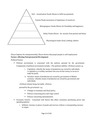 Page 12 of 165
Discus Impetus for entrepreneurship. Discus factors that propel people to self-employment.
Factors Affecting Entrepreneurial Development
Political Factors
 Political environment is concerned with the policies pursued by the government.
Components of political environment include; oThe political stability oPolitical system e.g.
i. Capitalism: whereby the means of production are owned by individuals.
A capitalist is a wealthy merchant who uses his/her money to invest in
trade for profit.
ii. Socialist: means of production are owned by government iii.Market
economy: whereby means of production are owned by government and
individuals.
oPolitical climate being favorable oPolicies
pursued by the government: e.g.
 Changes in monetary and fiscal policy
 Policies concerning price and wage control
 Policies concerning nationalization
 Economic Factors: Concerned with factors that affect consumers purchasing power and
spending patterns:
o Inflation: increase in prices of goods and services without a corresponding increase
in output.
Self – Actualization Needs (Desire to fulfil our potential)
Esteem Needs (awareness of importance of ourselves)
Belongingness Needs (Desire for friendship and happiness)
Safety Needs (Desire for security from present and future
Physiological needs (food, clothing, shelter)
 