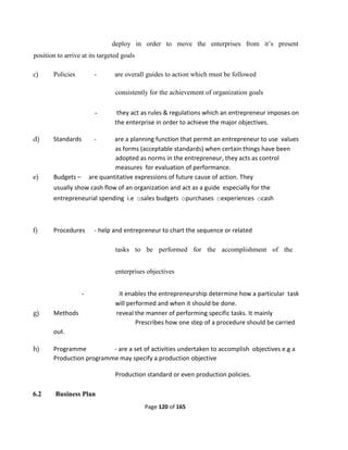 Page 120 of 165
deploy in order to move the enterprises from it’s present
position to arrive at its targeted goals
c) Policies - are overall guides to action which must be followed
consistently for the achievement of organization goals
- they act as rules & regulations which an entrepreneur imposes on
the enterprise in order to achieve the major objectives.
d) Standards - are a planning function that permit an entrepreneur to use values
as forms (acceptable standards) when certain things have been
adopted as norms in the entrepreneur, they acts as control
measures for evaluation of performance.
e) Budgets – are quantitative expressions of future cause of action. They
usually show cash flow of an organization and act as a guide especially for the
entrepreneurial spending i.e osales budgets opurchases oexperiences ocash
f) Procedures - help and entrepreneur to chart the sequence or related
tasks to be performed for the accomplishment of the
enterprises objectives
- it enables the entrepreneurship determine how a particular task
will performed and when it should be done.
g) Methods reveal the manner of performing specific tasks. It mainly
Prescribes how one step of a procedure should be carried
out.
h) Programme - are a set of activities undertaken to accomplish objectives e.g a
Production programme may specify a production objective
Production standard or even production policies.
6.2 Business Plan
 