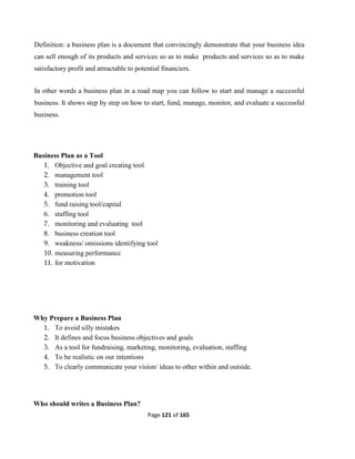Page 121 of 165
Definition: a business plan is a document that convincingly demonstrate that your business idea
can sell enough of its products and services so as to make products and services so as to make
satisfactory profit and attractable to potential financiers.
In other words a business plan in a road map you can follow to start and manage a successful
business. It shows step by step on how to start, fund, manage, monitor, and evaluate a successful
business.
Business Plan as a Tool
1. Objective and goal creating tool
2. management tool
3. training tool
4. promotion tool
5. fund raising tool/capital
6. staffing tool
7. monitoring and evaluating tool
8. business creation tool
9. weakness/ omissions identifying tool
10. measuring performance
11. for motivation
Why Prepare a Business Plan
1. To avoid silly mistakes
2. It defines and focus business objectives and goals
3. As a tool for fundraising, marketing, monitoring, evaluation, staffing
4. To be realistic on our intentions
5. To clearly communicate your vision/ ideas to other within and outside.
Who should writes a Business Plan?
 