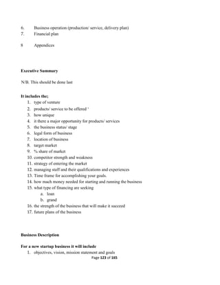 Page 123 of 165
6. Business operation (production/ service, delivery plan)
7. Financial plan
8 Appendices
Executive Summary
N/B. This should be done last
It includes the;
1. type of venture
2. products/ service to be offered ‘
3. how unique
4. it there a major opportunity for products/ services
5. the business status/ stage
6. legal form of business
7. location of business
8. target market
9. % share of market
10. competitor strength and weakness
11. strategy of entering the market
12. managing staff and their qualifications and experiences
13. Time frame for accomplishing your goals.
14. how mach money needed for starting and running the business
15. what type of financing are seeking
a. loan
b. grand
16. the strength of the business that will make it succeed
17. future plans of the business
Business Description
For a new startup business it will include
1. objectives, vision, mission statement and goals
 