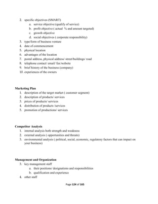 Page 124 of 165
2. specific objectives (SMART)
a. service objective (qualify of service)
b. profit objective ( actual % and amount targeted)
c. growth objective
d. social objectives ( corporate responsibility)
3. type/form of business venture
4. date of commencement
5. physical location
6. advantages of the location
7. postal address, physical address/ street/buildings/ road
8. telephone contact/ email/ fax/website
9. brief history of the business (company)
10. experiences of the owners
Marketing Plan
1. description of the target market ( customer segment)
2. description of products/ services
3. prices of products/ services
4. distribution of products /services
5. promotion of productions/ services
Competitor Analysis
1. internal analysis both strength and weakness
2. external analysis ( opportunities and threats)
3. environmental analysis ( political, social, economic, regulatory factors that can impact on
your business)
Management and Organization
3. key management staff
a. their positions/ designations and responsibilities
b. qualification and experience
4. other staff
 