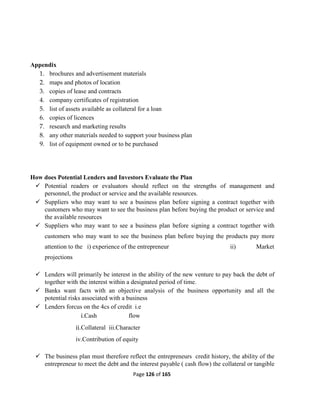 Page 126 of 165
Appendix
1. brochures and advertisement materials
2. maps and photos of location
3. copies of lease and contracts
4. company certificates of registration
5. list of assets available as collateral for a loan
6. copies of licences
7. research and marketing results
8. any other materials needed to support your business plan
9. list of equipment owned or to be purchased
How does Potential Lenders and Investors Evaluate the Plan
 Potential readers or evaluators should reflect on the strengths of management and
personnel, the product or service and the available resources.
 Suppliers who may want to see a business plan before signing a contract together with
customers who may want to see the business plan before buying the product or service and
the available resources
 Suppliers who may want to see a business plan before signing a contract together with
customers who may want to see the business plan before buying the products pay more
attention to the i) experience of the entrepreneur ii) Market
projections
 Lenders will primarily be interest in the ability of the new venture to pay back the debt of
together with the interest within a designated period of time.
 Banks want facts with an objective analysis of the business opportunity and all the
potential risks associated with a business
 Lenders forcus on the 4cs of credit i.e
i.Cash flow
ii.Collateral iii.Character
iv.Contribution of equity
 The business plan must therefore reflect the entrepreneurs credit history, the ability of the
entrepreneur to meet the debt and the interest payable ( cash flow) the collateral or tangible
 