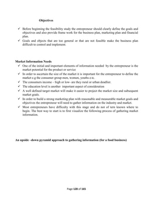 Page 128 of 165
Objectives
 Before beginning the feasibility study the entrepreneur should clearly define the goals and
objectives and also provide frame work for the business plan, marketing plan and financial
plan.
 Goals and objects that are too general or that are not feasible make the business plan
difficult to control and implement.
Market Information Needs
 One of the initial and important elements of information needed by the entrepreneur is the
market potential for the product or service
 In order to ascertain the size of the market it is important for the entrepreneur to define the
market e.g the consumer group men, women, youths e.tc.
 The consumers income – high or low- are they rural or urban deadlier.
 The education level is another important aspect of consideration
 A well defined target market will make it easier to project the market size and subsequent
market goals.
 In order to build a strong marketing plan with reasonable and measurable market goals and
objectives the entrepreneur will need to gather information on the industry and market.
 Most entrepreneurs have difficulty with this stage and do not of tern known where to
begin. The best way to start is to first visualize the following process of gathering market
information.
An upside –down pyramid approach to gathering information (for a food business)
 