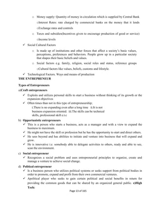 Page 13 of 165
o Money supply: Quantity of money in circulation which is supplied by Central Bank
oInterest Rates: rate charged by commercial banks on the money that it lends
oExchange rates and controls
o Taxes and subsidies(Incentives given to encourage production of good or service)
oIncome levels
 Social Cultural Factors
o Is made up of institutions and other forces that affect a society’s basic values,
perceptions, preferences and behaviors. People grow up in a particular society
that shapes their basic beliefs and values.
o Social factors e.g. family, religion, social roles and status, reference groups
oCultural factors like values, beliefs, customs and lifestyle.
 Technological Factors. Ways and means of production
THE ENTREPRENEUR
Types of Entrepreneurs
a)Craft entrepreneurs
 Exploits and utilizes personal skills to start a business without thinking of its growth or the
expansion objectives
 Often times than not in this type of entrepreneurship;
i.There is no expanding even after a long time ii.It is not
business expansion oriented. iii.The skills can be technical
skills, professional skill e.t.c
b) Opportunistic entrepreneurs
 This is a person who starts a business, acts as a manager and with a view to expand the
business to maximum.
 He might not have the skill or profession but he has the opportunity to start and direct others.
 He sees beyond and has abilities to initiate and venture into business that will expand and
grow.
 He is innovative i.e. somebody able to delegate activities to others, ready and able to see,
scan the environment.
c) Social entrepreneur
 Recognizes a social problem and uses entrepreneurial principles to organize, create and
manage a venture to achieve social change.
d) Political entrepreneur
 Is a business person who utilizes political systems or seeks support from political bodies in
order to promote, expand and profit from their own commercial ventures.
 Apolitical player who seeks to gain certain political and social benefits in return for
providing the common goods that can be shared by an organized general public. e)High
Tech:
 