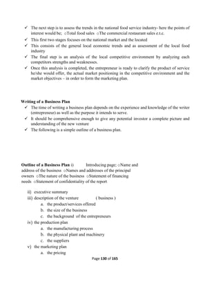 Page 130 of 165
 The next step is to assess the trends in the national food service industry- here the points of
interest would be; oTotal food sales oThe commercial restaurant sales e.t.c.
 This first two stages focuses on the national market and the located
 This consists of the general local economic trends and as assessment of the local food
industry
 The final step is an analysis of the local competitive environment by analyzing each
competitors strengths and weaknesses.
 Once this analysis is completed, the entrepreneur is ready to clarify the product of service
he/she would offer, the actual market positioning in the competitive environment and the
market objectives – in order to form the marketing plan.
Writing of a Business Plan
 The time of writing a business plan depends on the experience and knowledge of the writer
(entrepreneur) as well as the purpose it intends to serve.
 It should be comprehensive enough to give any potential investor a complete picture and
understanding of the new venture
 The following is a simple outline of a business plan.
Outline of a Business Plan i) Introducing page; oName and
address of the business oNames and addresses of the principal
owners oThe nature of the business oStatement of financing
needs oStatement of confidentiality of the report
ii) executive summary
iii) description of the venture ( business )
a. the product/services offered
b. the size of the business
c. the background of the entrepreneurs
iv) the production plan
a. the manufacturing process
b. the physical plant and machinery
c. the suppliers
v) the marketing plan
a. the pricing
 