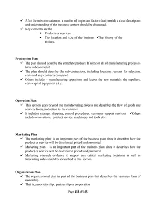 Page 132 of 165
 After the mission statement a number of important factors that provide a clear description
and understanding of the business venture should be discussed.
 Key elements are the
 Products or services
 The location and size of the business The history of the
venture.
Production Plan
 The plan should describe the complete product. If some or all of manufacturing process is
to be subcontracted
 The plan should describe the sub-contractors, including location, reasons for selection,
costs and any contracts competed.
 Others include – manufacturing operations and layout the raw materials the suppliers,
costs capital equipment e.t.c.
Operation Plan
 This section goes beyond the manufacturing process and describes the flow of goods and
services from production to the customer
 It includes storage, shipping, control procedures, customer support services Others
include renovations, product service, machinery and tools et.c
Marketing Plan
 The marketing plan- is an important part of the business plan since it describes how the
product or service will be distributed, priced and promoted.
 Marketing plan – is an important part of the business plan since it describes how the
product or service will be distributed, priced and promoted
 Marketing research evidence to support any critical marketing decisions as well as
forecasting sales should be described in this section.
Organization Plan
 The organizational plan in part of the business plan that describes the ventures form of
ownership
 That is, proprietorship, partnership or corporation
 