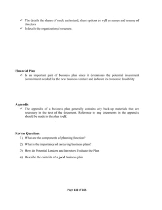 Page 133 of 165
 The details the shares of stock authorized, share options as well as names and resume of
directors
 It details the organizational structure.
Financial Plan
 Is an important part of business plan since it determines the potential investment
commitment needed for the new business venture and indicate its economic feasibility
Appendix
 The appendix of a business plan generally contains any back-up materials that are
necessary in the text of the document. Reference to any documents in the appendix
should be made in the plan itself.
Review Questions
1) What are the components of planning function?
2) What is the importance of preparing business plans?
3) How do Potential Lenders and Investors Evaluate the Plan
4) Describe the contents of a good business plan
 