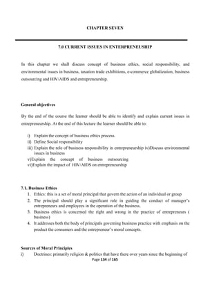 Page 134 of 165
CHAPTER SEVEN
7.0 CURRENT ISSUES IN ENTERPRENEUSHIP
In this chapter we shall discuss concept of business ethics, social responsibility, and
environmental issues in business, taxation trade exhibitions, e-commerce globalization, business
outsourcing and HIV/AIDS and entrepreneurship.
General objectives
By the end of the course the learner should be able to identify and explain current issues in
entrepreneurship. At the end of this lecture the learner should be able to:
i) Explain the concept of business ethics process.
ii) Define Social responsibility
iii) Explain the role of business responsibility in entrepreneurship iv)Discuss environmental
issues in business
v)Explain the concept of business outsourcing
vi)Explain the impact of HIV/AIDS on entrepreneurship
7.1. Business Ethics
1. Ethics: this is a set of moral principal that govern the action of an individual or group
2. The principal should play a significant role in guiding the conduct of manager’s
entrepreneurs and employees in the operation of the business.
3. Business ethics is concerned the right and wrong in the practice of entrepreneurs (
business)
4. It addresses both the body of principals governing business practice with emphasis on the
product the consumers and the entrepreneur’s moral concepts.
Sources of Moral Principles
i) Doctrines: primarily religion & politics that have there over years since the beginning of
 