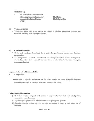 Page 135 of 165
the history e.g
- the mosaic ten commandments
- Athenian principle of democracy - The British
concept of individual justice - The bill of rights
of UK.
ii) Value and norms
 Values and norms of a given society are related to religious tendencies, customs and
traditions that vary from society to society.
iii) Code and standards
 Codes and standards formulated by a particular professional groups and business
organizations.
 The entrepreneur needs to be critical in all his dealings i.e conduct and his dealings with
others should be within acceptable business limits as established by business principals,
manners and values.
Important Aspects of Business Ethics
1. Competition
Competition is regarded as healthy and fair when carried on within acceptable business
limits as established by business principals, manners and values.
Unfair competitive aspects
i) Reduction of prices of goods and services to very low levels with the object of putting
competitors out of business.
ii) Explaining the ignorance or the consumers as on quality and quantity.
iii) Grouping together with a view of lowering the prices in order to push other out of
business.
 