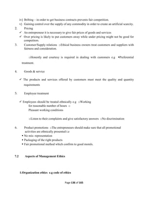 Page 136 of 165
iv) Bribing – in order to get business contracts prevents fair competition.
v) Gaining control over the supply of any commodity in order to create an artificial scarcity.
2. Pricing
 An entrepreneur it is necessary to give fair prices of goods and services
 Over pricing is likely to put customers away while under pricing might not be good for
competitors.
3. Customer/Supply relations oEthical business owners treat customers and suppliers with
fairness and consideration.
oHonestly and courtesy is required in dealing with customers e.g Preferential
treatment.
4. Goods & service
 The products and services offered by customers must meet the quality and quantity
requirements
5. Employee treatment
 Employees should be treated ethnically e.g oWorking
for reasonable number of hours o
Pleasant working conditions
oListen to their complaints and give satisfactory answers oNo discrimination
6. Product promotions oThe entrepreneurs should make sure that all promotional
activities are ethnically presented i.e
 No mis- representation
 Packaging of the right products
 Fair promotional method which confirm to good morals.
7.2 Aspects of Management Ethics
1.Organization ethics e.g code of ethics
 