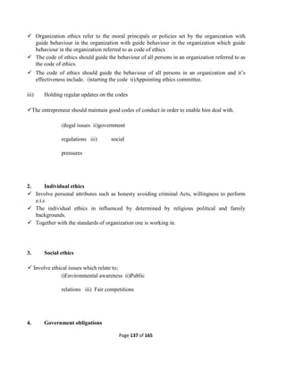 Page 137 of 165
 Organization ethics refer to the moral principals or policies set by the organization with
guide behaviour in the organization with guide behaviour in the organization which guide
behaviour in the organization referred to as code of ethics
 The code of ethics should guide the behaviour of all persons in an organization referred to as
the code of ethics.
 The code of ethics should guide the behaviour of all persons in an organization and it’s
effectiveness include. i)starting the code ii)Appointing ethics committee.
iii) Holding regular updates on the codes
The entrepreneur should maintain good codes of conduct in order to enable him deal with.
i)legal issues ii)government
regulations iii) social
pressures
2. Individual ethics
 Involve personal attributes such as honesty avoiding criminal Acts, willingness to perform
e.t.c
 The individual ethics in influenced by determined by religious political and family
backgrounds.
 Together with the standards of organization one is working in.
3. Social ethics
 Involve ethical issues which relate to;
i)Environmental awareness ii)Public
relations iii) Fair competitions
4. Government obligations
 