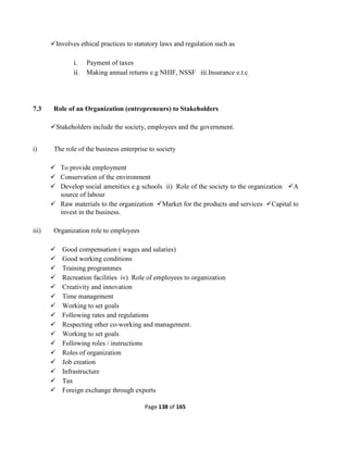 Page 138 of 165
Involves ethical practices to statutory laws and regulation such as
i. Payment of taxes
ii. Making annual returns e.g NHIF, NSSF iii.Insurance e.t.c
7.3 Role of an Organization (entrepreneurs) to Stakeholders
Stakeholders include the society, employees and the government.
i) The role of the business enterprise to society
 To provide employment
 Conservation of the environment
 Develop social amenities e.g schools ii) Role of the society to the organization A
source of labour
 Raw materials to the organization Market for the products and services Capital to
invest in the business.
iii) Organization role to employees
 Good compensation ( wages and salaries)
 Good working conditions
 Training programmes
 Recreation facilities iv) Role of employees to organization
 Creativity and innovation
 Time management
 Working to set goals
 Following rates and regulations
 Respecting other co-working and management.
 Working to set goals
 Following roles / instructions
 Roles of organization
 Job creation
 Infrastructure
 Tax
 Foreign exchange through exports
 