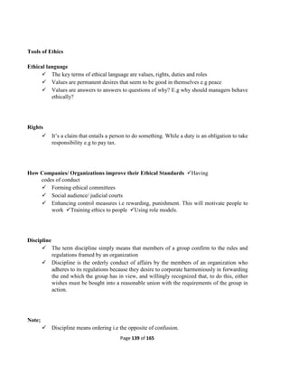 Page 139 of 165
Tools of Ethics
Ethical language
 The key terms of ethical language are values, rights, duties and roles
 Values are permanent desires that seem to be good in themselves e.g peace
 Values are answers to answers to questions of why? E.g why should managers behave
ethically?
Rights
 It’s a claim that entails a person to do something. While a duty is an obligation to take
responsibility e.g to pay tax.
How Companies/ Organizations improve their Ethical Standards Having
codes of conduct
 Forming ethical committees
 Social audience/ judicial courts
 Enhancing control measures i.e rewarding, punishment. This will motivate people to
work Training ethics to people Using role models.
Discipline
 The term discipline simply means that members of a group confirm to the rules and
regulations framed by an organization
 Discipline is the orderly conduct of affairs by the members of an organization who
adheres to its regulations because they desire to corporate harmoniously in forwarding
the end which the group has in view, and willingly recognized that, to do this, either
wishes must be bought into a reasonable union with the requirements of the group in
action.
Note;
 Discipline means ordering i.e the opposite of confusion.
 